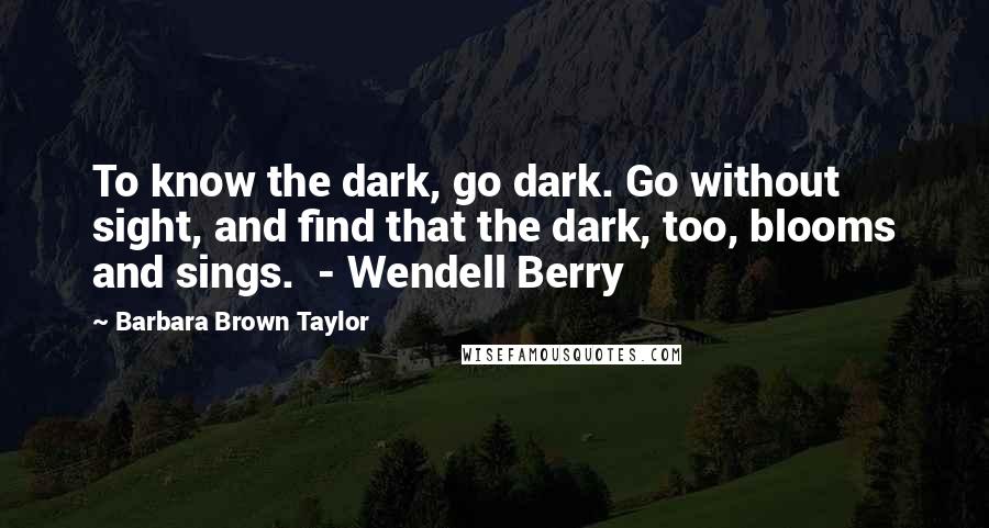 Barbara Brown Taylor Quotes: To know the dark, go dark. Go without sight, and find that the dark, too, blooms and sings.  - Wendell Berry