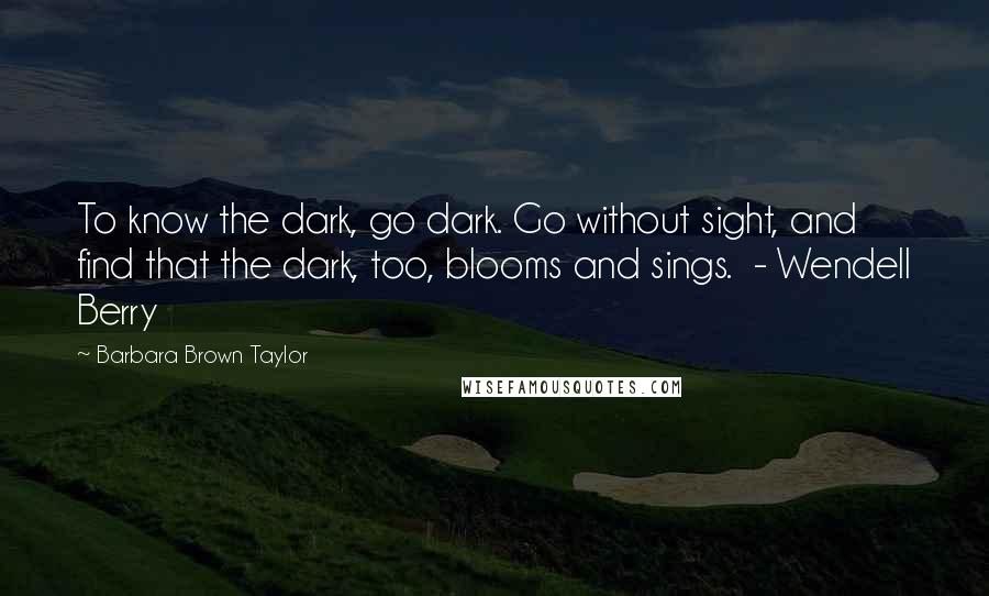 Barbara Brown Taylor Quotes: To know the dark, go dark. Go without sight, and find that the dark, too, blooms and sings.  - Wendell Berry