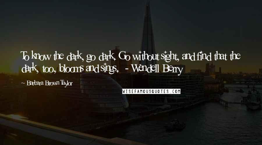 Barbara Brown Taylor Quotes: To know the dark, go dark. Go without sight, and find that the dark, too, blooms and sings. - Wendell Berry