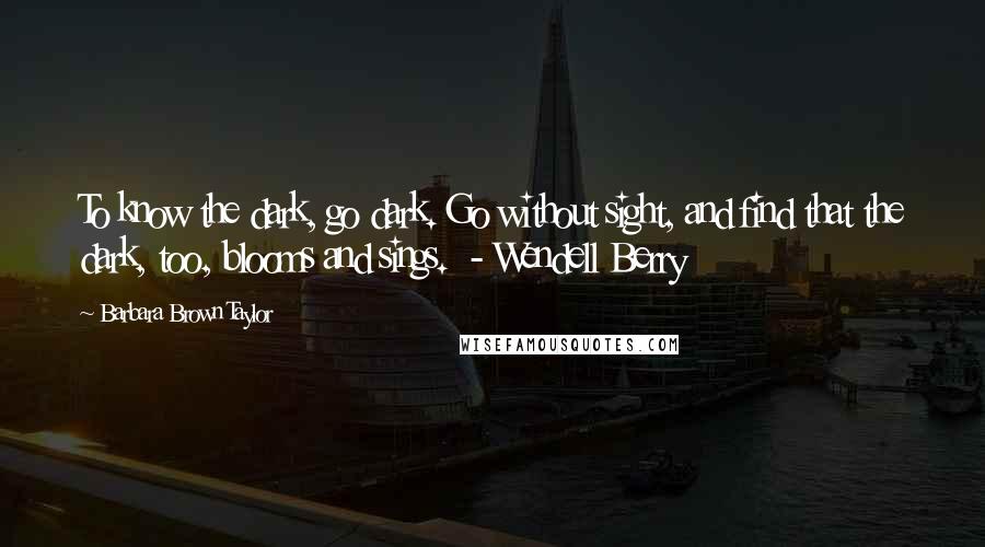 Barbara Brown Taylor Quotes: To know the dark, go dark. Go without sight, and find that the dark, too, blooms and sings.  - Wendell Berry