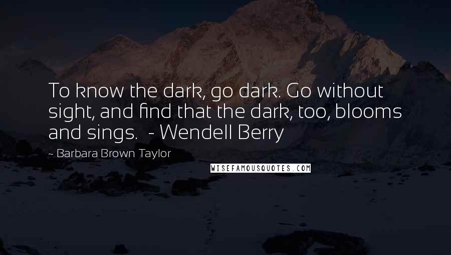 Barbara Brown Taylor Quotes: To know the dark, go dark. Go without sight, and find that the dark, too, blooms and sings. - Wendell Berry