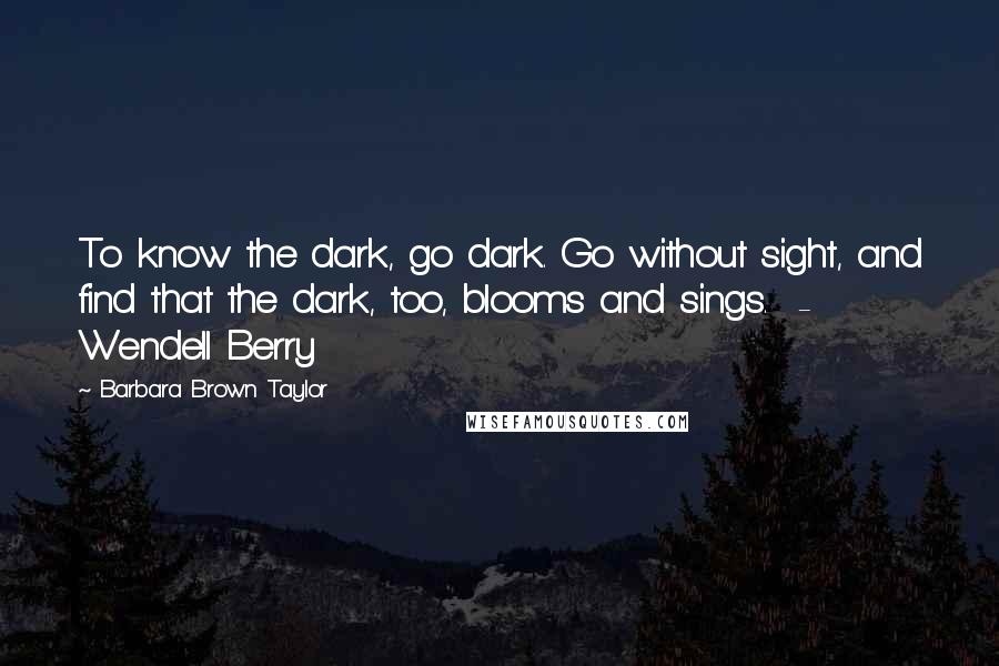 Barbara Brown Taylor Quotes: To know the dark, go dark. Go without sight, and find that the dark, too, blooms and sings.  - Wendell Berry