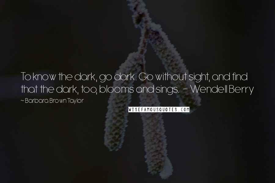 Barbara Brown Taylor Quotes: To know the dark, go dark. Go without sight, and find that the dark, too, blooms and sings. - Wendell Berry