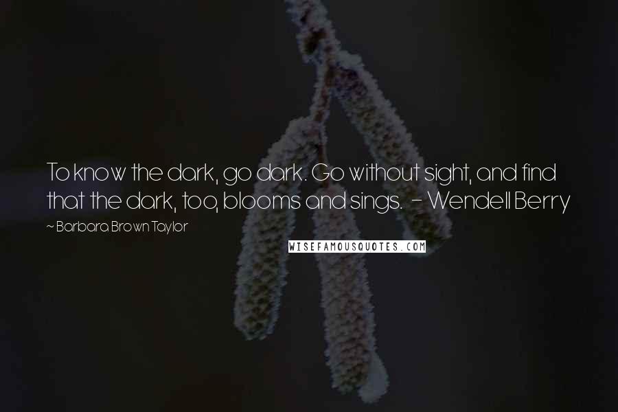 Barbara Brown Taylor Quotes: To know the dark, go dark. Go without sight, and find that the dark, too, blooms and sings.  - Wendell Berry