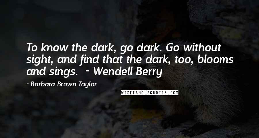 Barbara Brown Taylor Quotes: To know the dark, go dark. Go without sight, and find that the dark, too, blooms and sings. - Wendell Berry