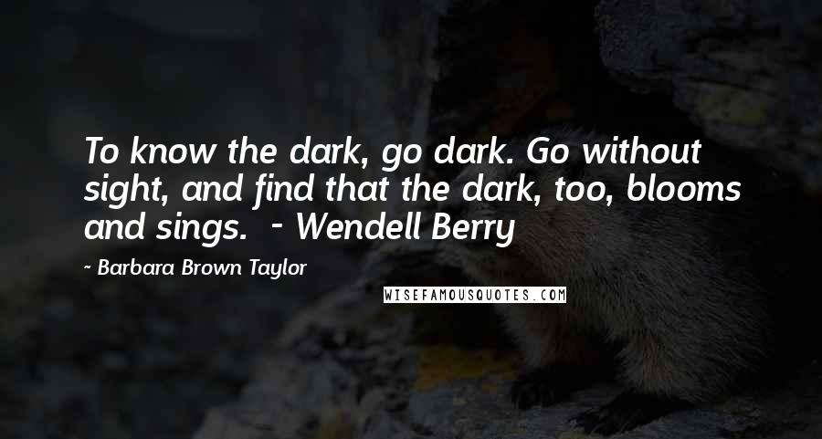 Barbara Brown Taylor Quotes: To know the dark, go dark. Go without sight, and find that the dark, too, blooms and sings.  - Wendell Berry