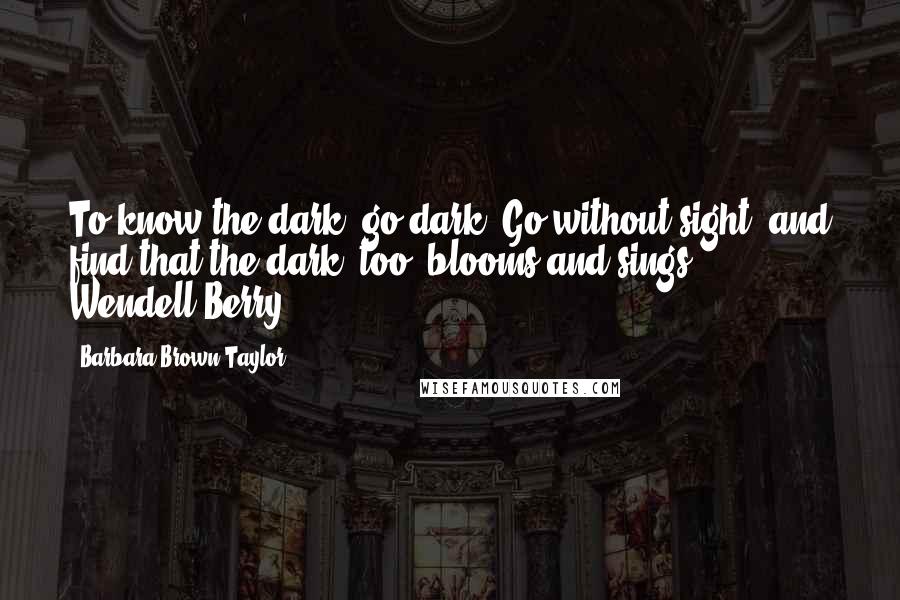 Barbara Brown Taylor Quotes: To know the dark, go dark. Go without sight, and find that the dark, too, blooms and sings.  - Wendell Berry