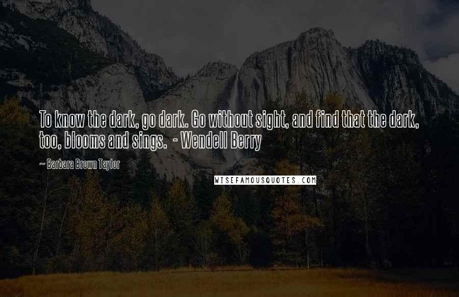 Barbara Brown Taylor Quotes: To know the dark, go dark. Go without sight, and find that the dark, too, blooms and sings.  - Wendell Berry