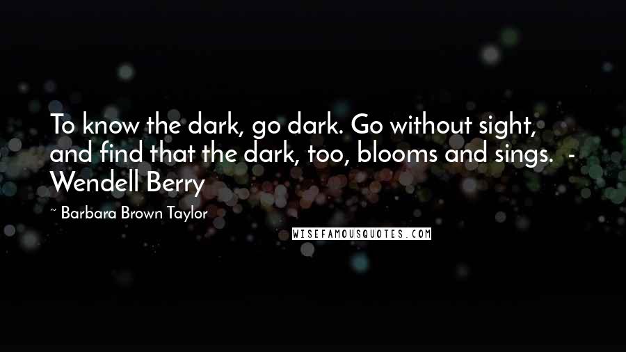 Barbara Brown Taylor Quotes: To know the dark, go dark. Go without sight, and find that the dark, too, blooms and sings. - Wendell Berry