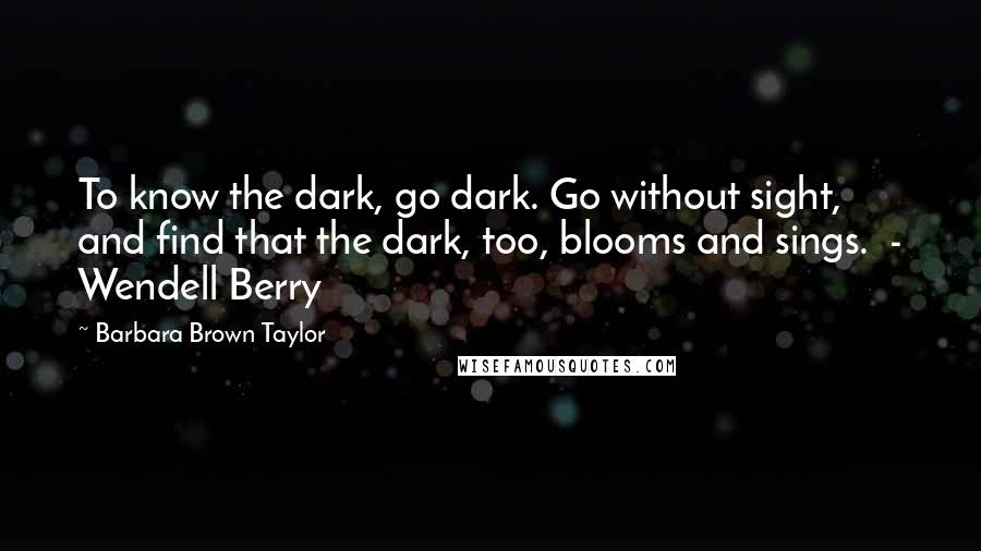 Barbara Brown Taylor Quotes: To know the dark, go dark. Go without sight, and find that the dark, too, blooms and sings.  - Wendell Berry