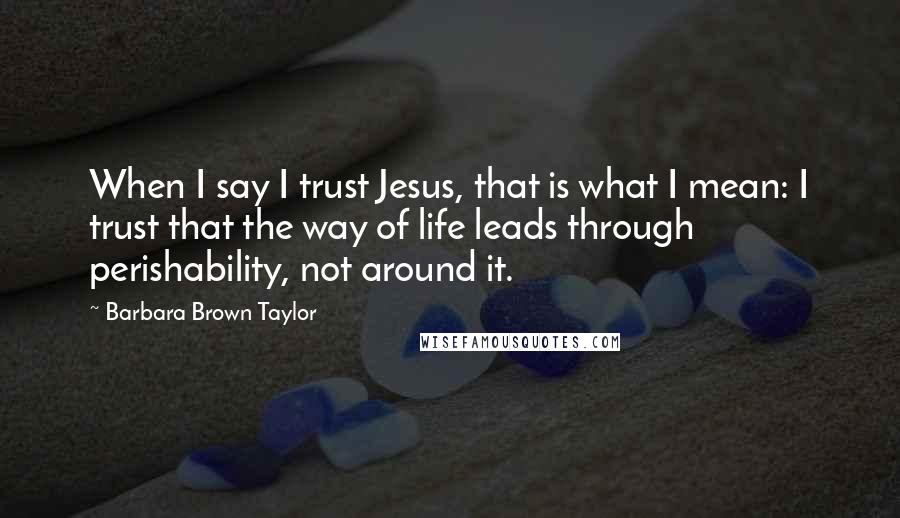 Barbara Brown Taylor Quotes: When I say I trust Jesus, that is what I mean: I trust that the way of life leads through perishability, not around it.