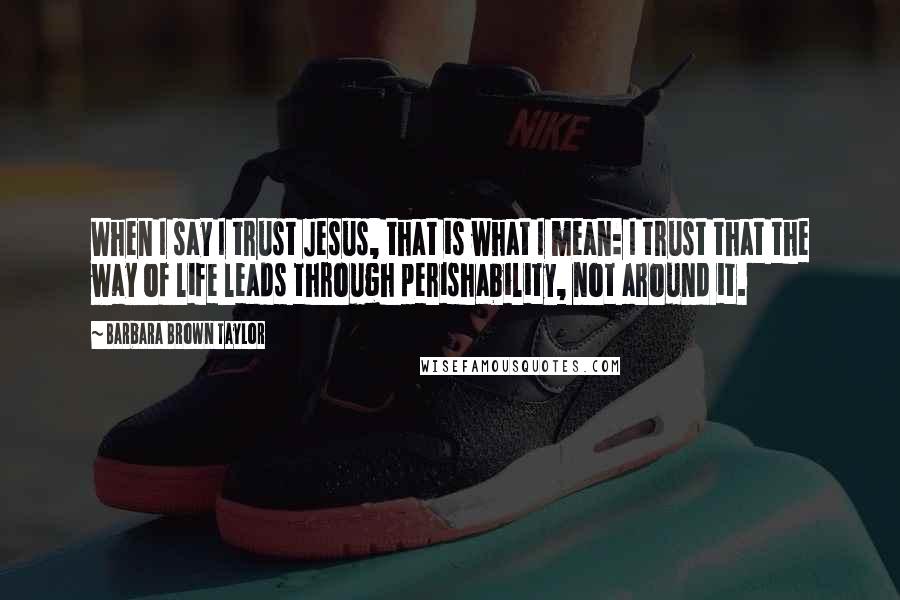 Barbara Brown Taylor Quotes: When I say I trust Jesus, that is what I mean: I trust that the way of life leads through perishability, not around it.