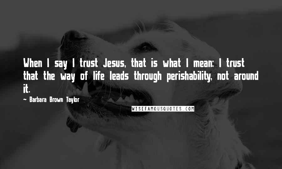 Barbara Brown Taylor Quotes: When I say I trust Jesus, that is what I mean: I trust that the way of life leads through perishability, not around it.