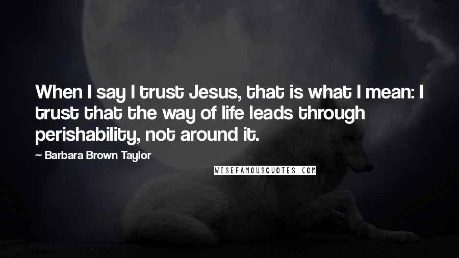 Barbara Brown Taylor Quotes: When I say I trust Jesus, that is what I mean: I trust that the way of life leads through perishability, not around it.