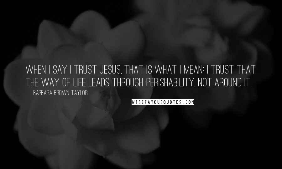 Barbara Brown Taylor Quotes: When I say I trust Jesus, that is what I mean: I trust that the way of life leads through perishability, not around it.