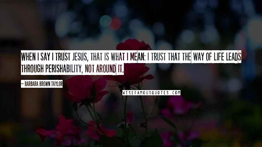 Barbara Brown Taylor Quotes: When I say I trust Jesus, that is what I mean: I trust that the way of life leads through perishability, not around it.