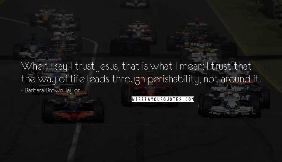 Barbara Brown Taylor Quotes: When I say I trust Jesus, that is what I mean: I trust that the way of life leads through perishability, not around it.