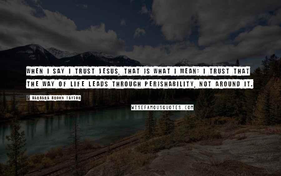 Barbara Brown Taylor Quotes: When I say I trust Jesus, that is what I mean: I trust that the way of life leads through perishability, not around it.