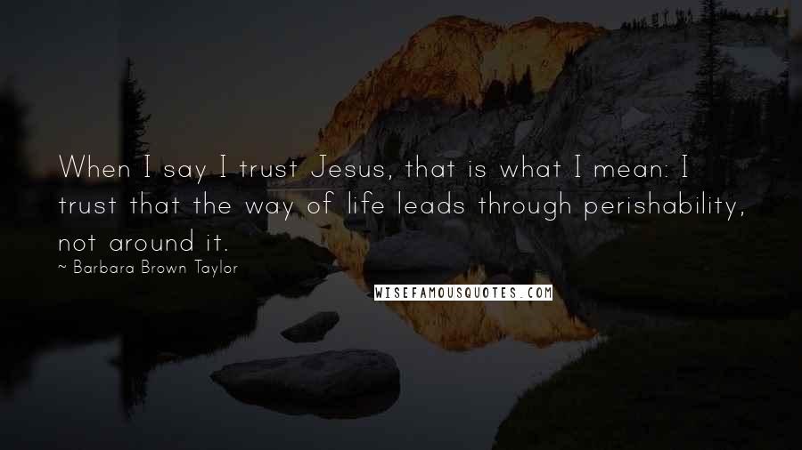 Barbara Brown Taylor Quotes: When I say I trust Jesus, that is what I mean: I trust that the way of life leads through perishability, not around it.