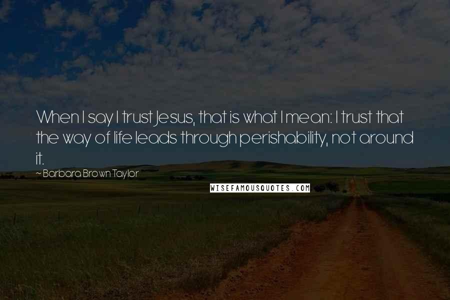 Barbara Brown Taylor Quotes: When I say I trust Jesus, that is what I mean: I trust that the way of life leads through perishability, not around it.