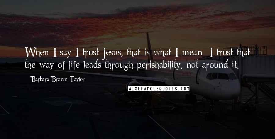 Barbara Brown Taylor Quotes: When I say I trust Jesus, that is what I mean: I trust that the way of life leads through perishability, not around it.