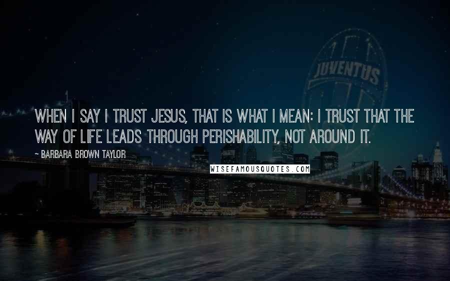 Barbara Brown Taylor Quotes: When I say I trust Jesus, that is what I mean: I trust that the way of life leads through perishability, not around it.