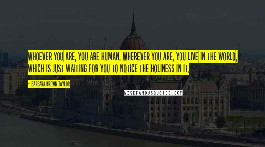 Barbara Brown Taylor Quotes: Whoever you are, you are human. Wherever you are, you live in the world, which is just waiting for you to notice the holiness in it.