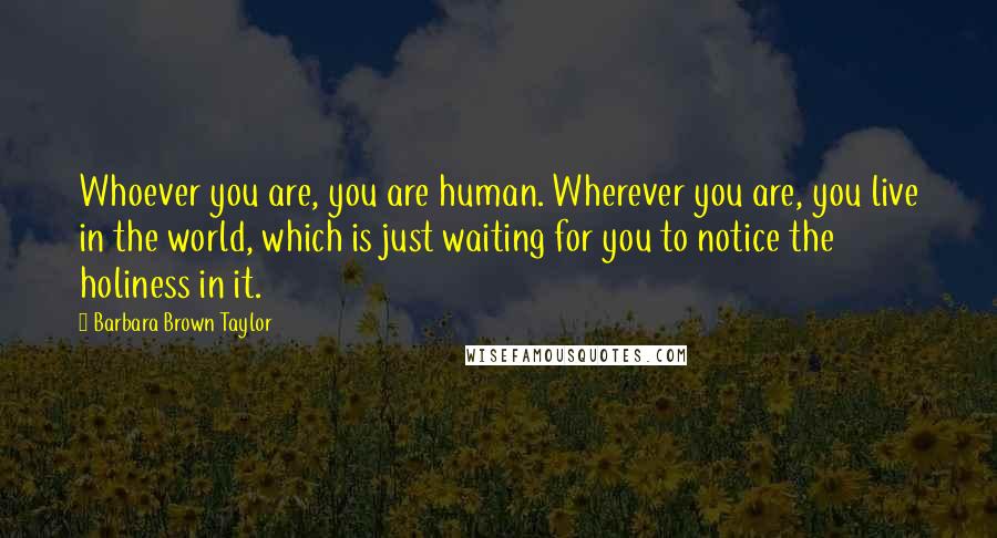 Barbara Brown Taylor Quotes: Whoever you are, you are human. Wherever you are, you live in the world, which is just waiting for you to notice the holiness in it.