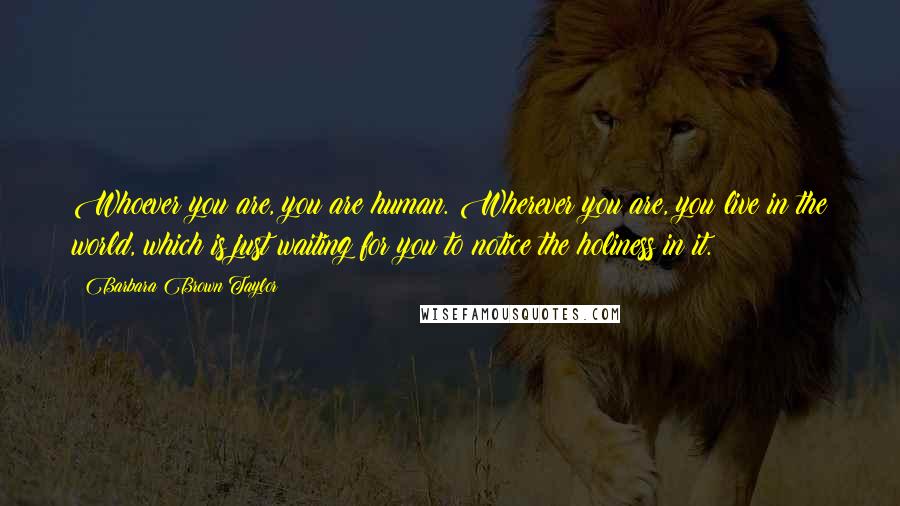 Barbara Brown Taylor Quotes: Whoever you are, you are human. Wherever you are, you live in the world, which is just waiting for you to notice the holiness in it.