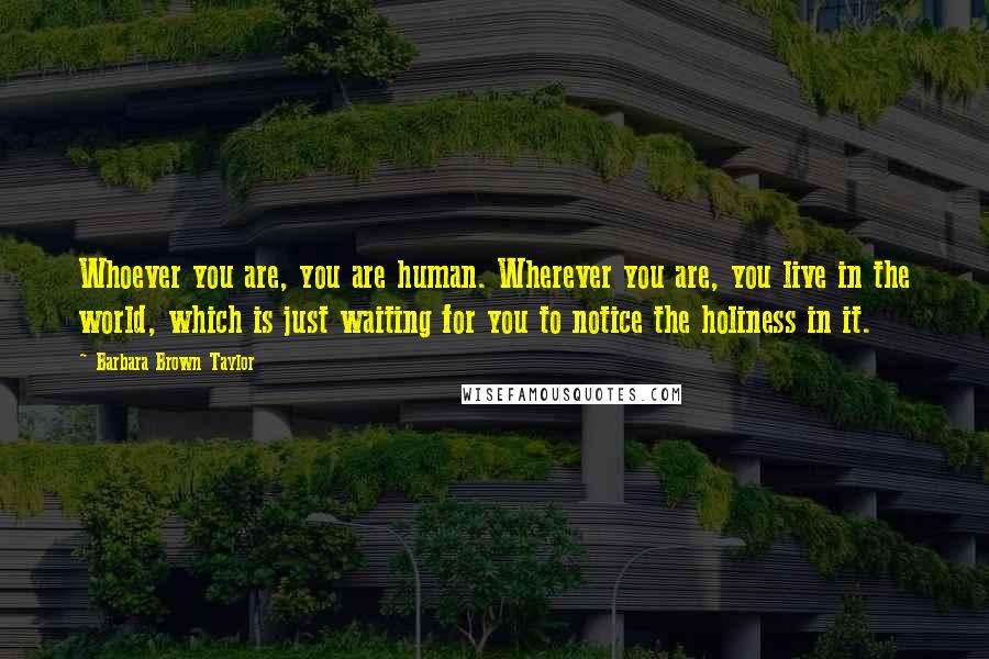 Barbara Brown Taylor Quotes: Whoever you are, you are human. Wherever you are, you live in the world, which is just waiting for you to notice the holiness in it.