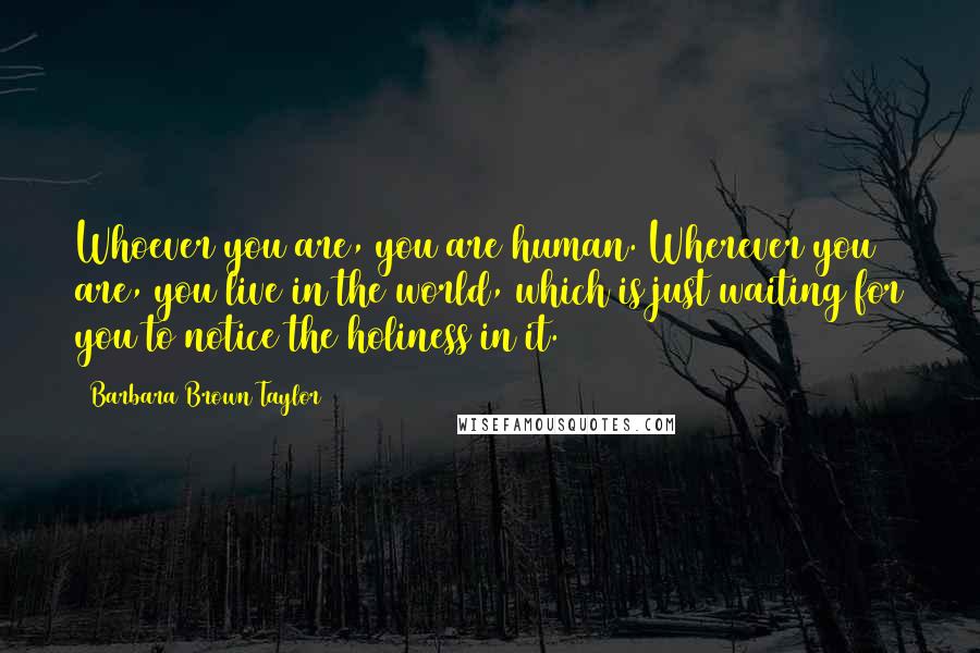 Barbara Brown Taylor Quotes: Whoever you are, you are human. Wherever you are, you live in the world, which is just waiting for you to notice the holiness in it.