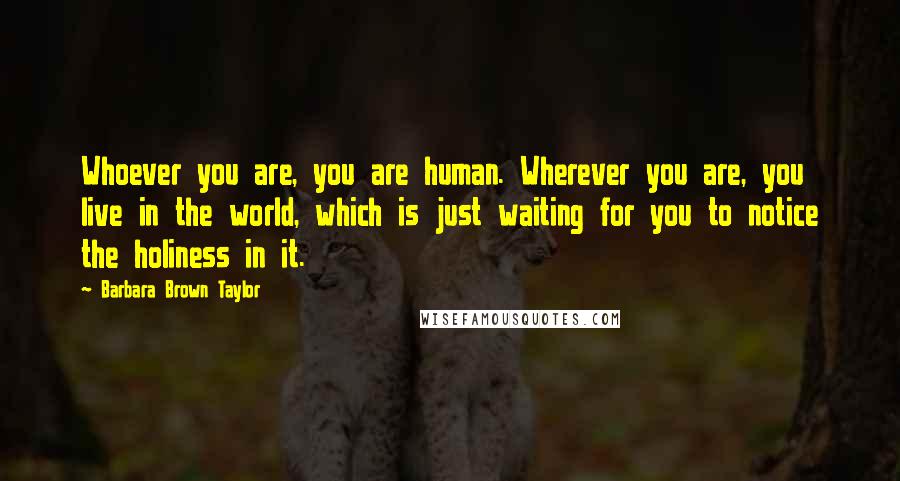 Barbara Brown Taylor Quotes: Whoever you are, you are human. Wherever you are, you live in the world, which is just waiting for you to notice the holiness in it.