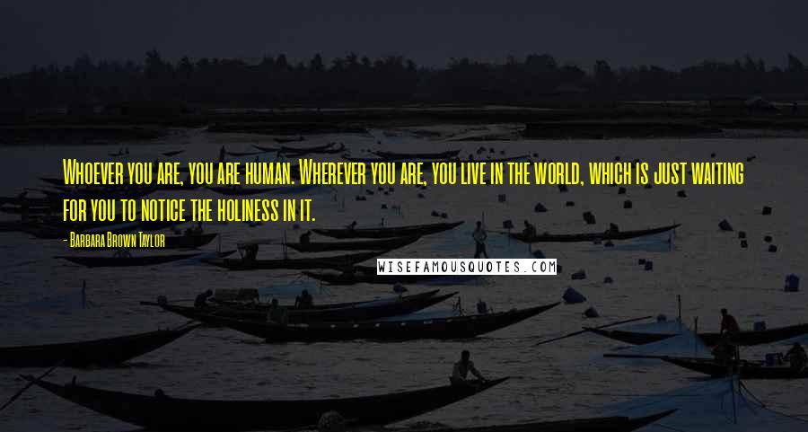 Barbara Brown Taylor Quotes: Whoever you are, you are human. Wherever you are, you live in the world, which is just waiting for you to notice the holiness in it.