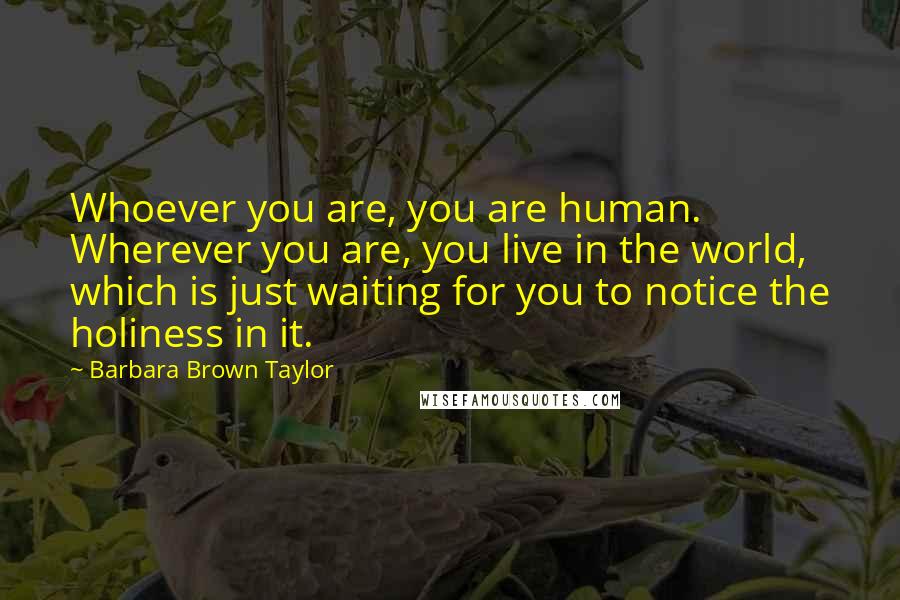 Barbara Brown Taylor Quotes: Whoever you are, you are human. Wherever you are, you live in the world, which is just waiting for you to notice the holiness in it.