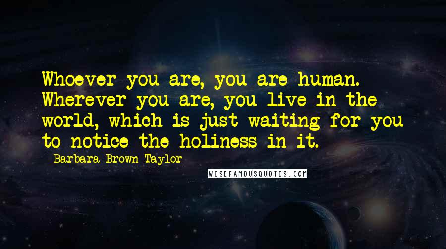 Barbara Brown Taylor Quotes: Whoever you are, you are human. Wherever you are, you live in the world, which is just waiting for you to notice the holiness in it.