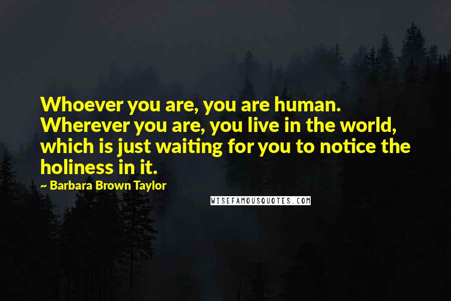 Barbara Brown Taylor Quotes: Whoever you are, you are human. Wherever you are, you live in the world, which is just waiting for you to notice the holiness in it.