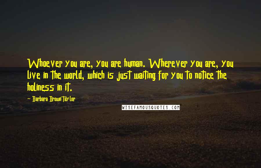 Barbara Brown Taylor Quotes: Whoever you are, you are human. Wherever you are, you live in the world, which is just waiting for you to notice the holiness in it.