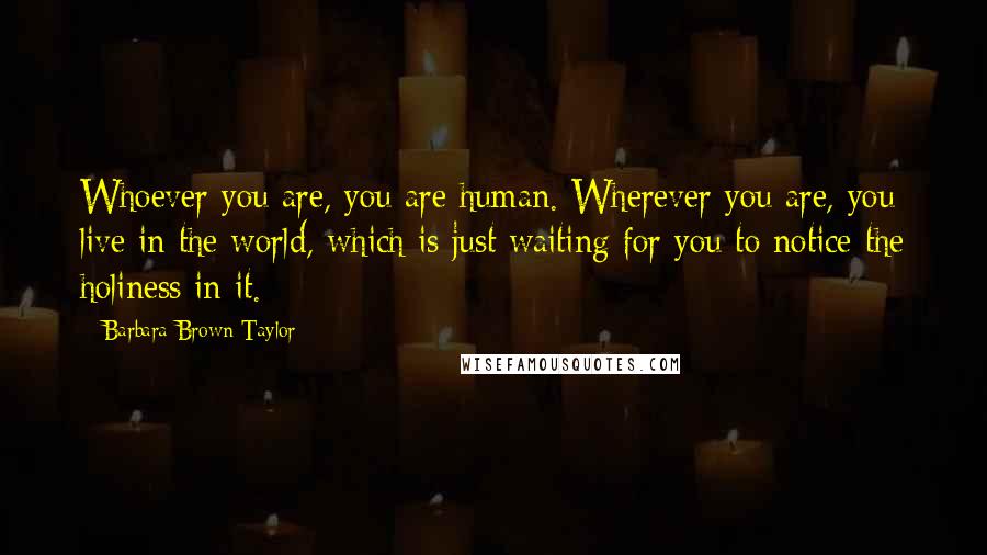 Barbara Brown Taylor Quotes: Whoever you are, you are human. Wherever you are, you live in the world, which is just waiting for you to notice the holiness in it.