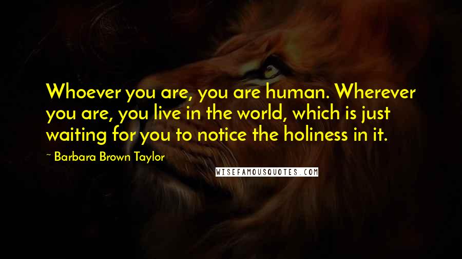 Barbara Brown Taylor Quotes: Whoever you are, you are human. Wherever you are, you live in the world, which is just waiting for you to notice the holiness in it.