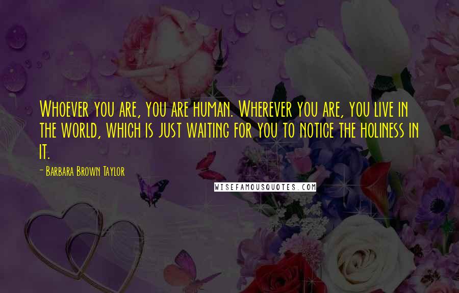 Barbara Brown Taylor Quotes: Whoever you are, you are human. Wherever you are, you live in the world, which is just waiting for you to notice the holiness in it.