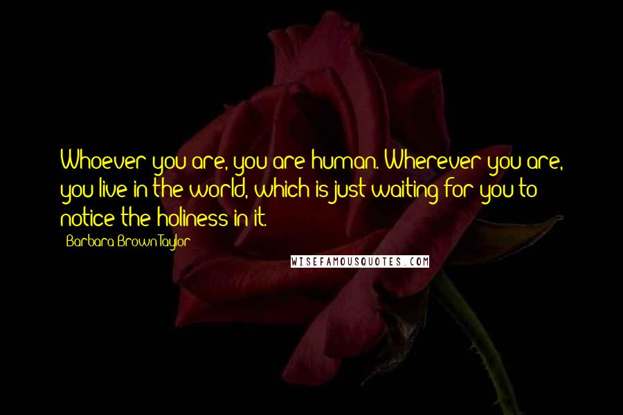 Barbara Brown Taylor Quotes: Whoever you are, you are human. Wherever you are, you live in the world, which is just waiting for you to notice the holiness in it.