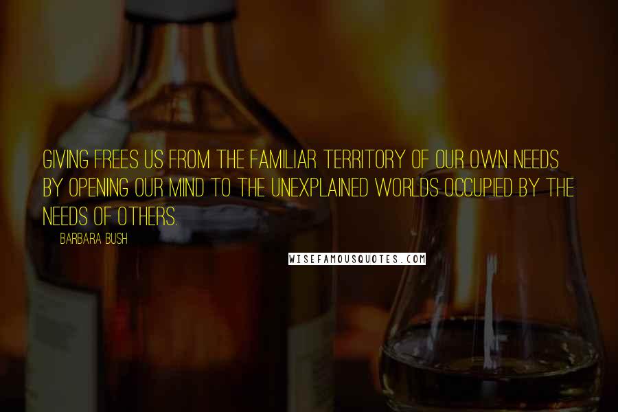 Barbara Bush Quotes: Giving frees us from the familiar territory of our own needs by opening our mind to the unexplained worlds occupied by the needs of others.