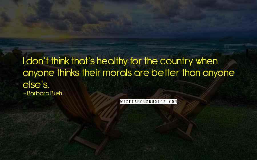 Barbara Bush Quotes: I don't think that's healthy for the country when anyone thinks their morals are better than anyone else's.