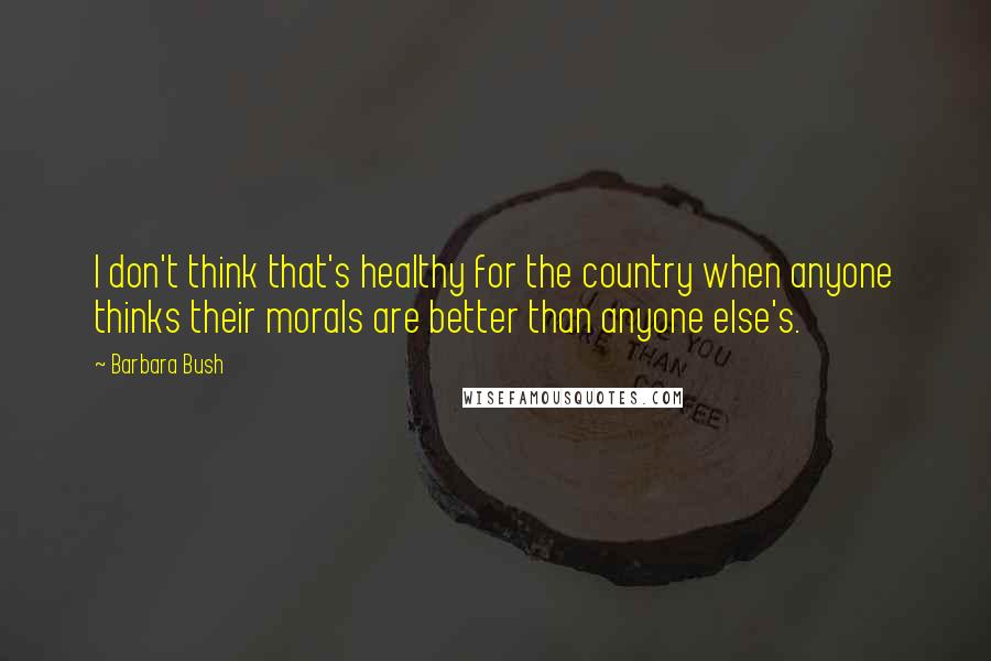 Barbara Bush Quotes: I don't think that's healthy for the country when anyone thinks their morals are better than anyone else's.