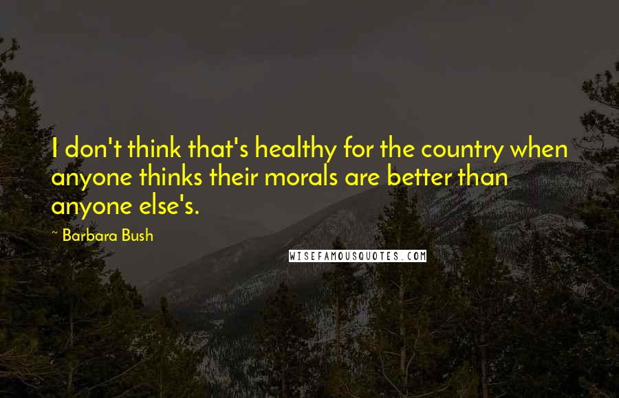 Barbara Bush Quotes: I don't think that's healthy for the country when anyone thinks their morals are better than anyone else's.