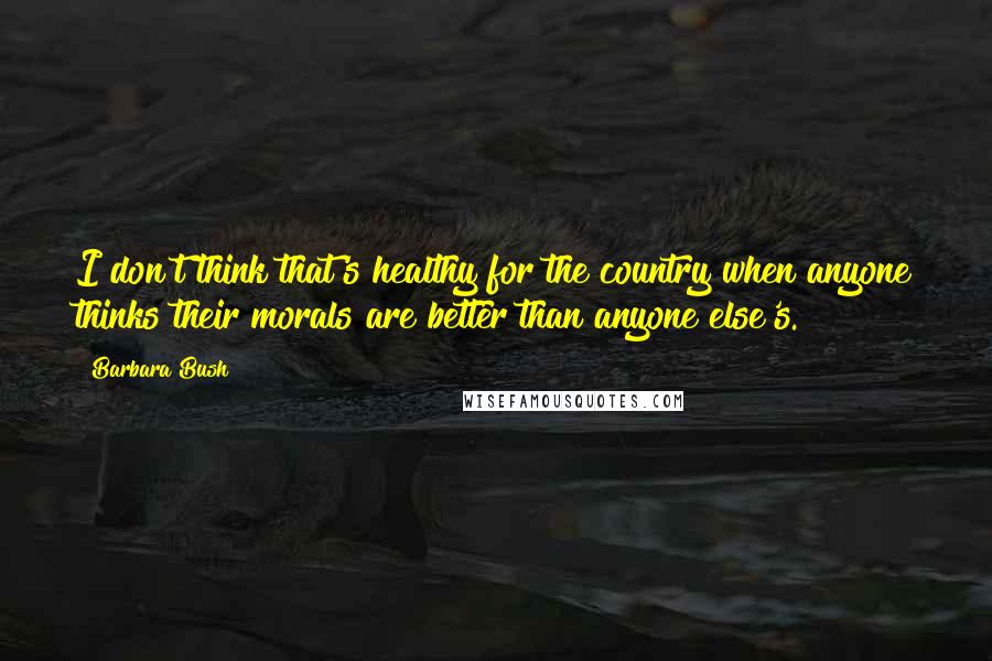 Barbara Bush Quotes: I don't think that's healthy for the country when anyone thinks their morals are better than anyone else's.