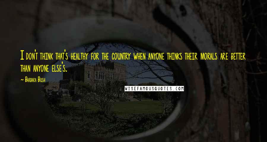 Barbara Bush Quotes: I don't think that's healthy for the country when anyone thinks their morals are better than anyone else's.