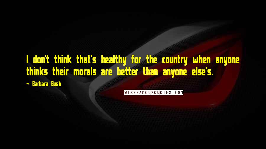 Barbara Bush Quotes: I don't think that's healthy for the country when anyone thinks their morals are better than anyone else's.