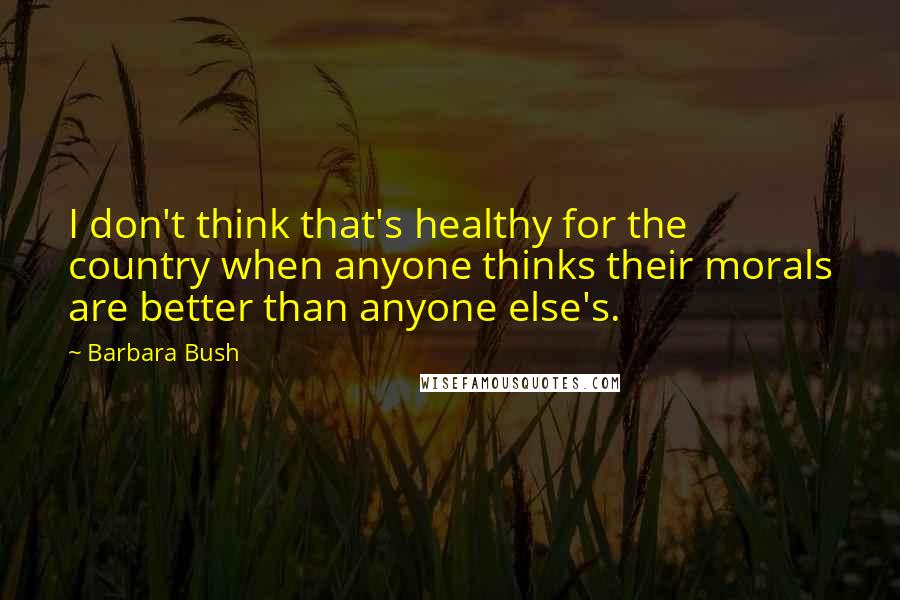 Barbara Bush Quotes: I don't think that's healthy for the country when anyone thinks their morals are better than anyone else's.