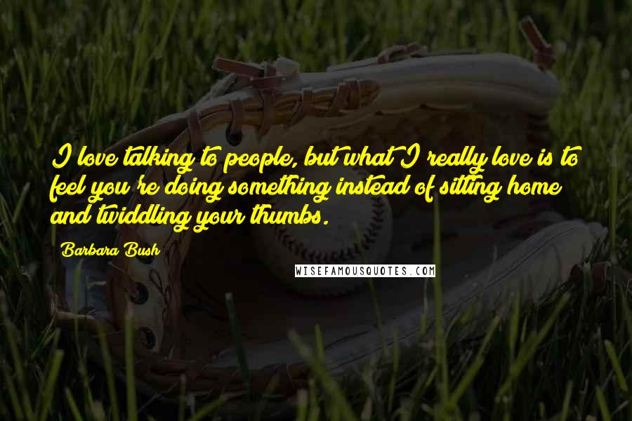 Barbara Bush Quotes: I love talking to people, but what I really love is to feel you're doing something instead of sitting home and twiddling your thumbs.